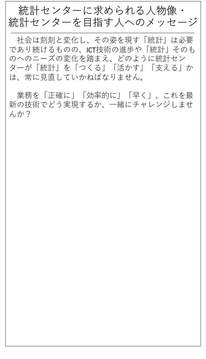 統計センターに求められる人物像・統計センターを目指す人へのメッセージ。社会は刻刻と変化し、その姿を現す「統計」は必要であり続けるものの、ICT技術の進歩や「統計」そのものへのニーズの変化を踏まえ、どのように統計センターが「統計」を「つくる」「活かす」「支える」かは、常に見直していかねばなりません。業務を「正確に」「効率的に」「早く」、これを最新の技術でどう実現するか、一緒にチャレンジしませんか?